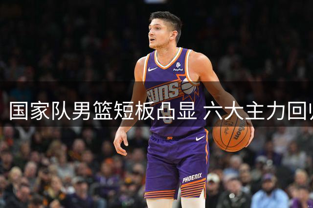 国家队男篮短板凸显 六大主力回归能否扭转局势