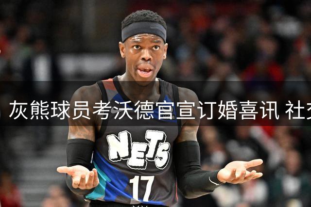灰熊球员考沃德官宣订婚喜讯 社交媒体分享幸福时刻