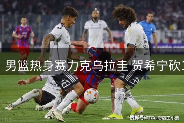 男篮热身赛力克乌拉圭 贺希宁砍17分成得分王