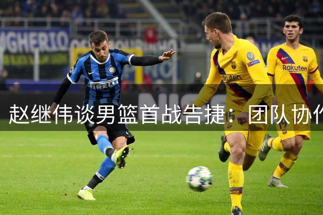 赵继伟谈男篮首战告捷：团队协作是关键 压力化解有方